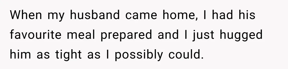 When my husband came home, I had his favourite meal prepared and I just hugged him as tight as I possibly could.