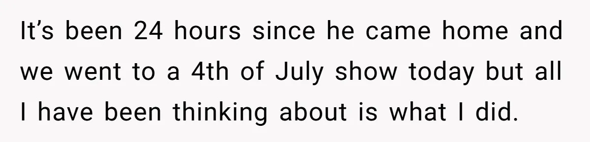 It’s been 24 hours since he came home and we went to a 4th of July show today but all I have been thinking about is what I did.