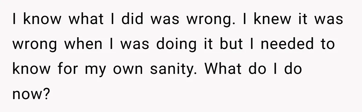 I know what I did was wrong. I knew it was wrong when I was doing it but I needed to know for my own sanity. What do I do...