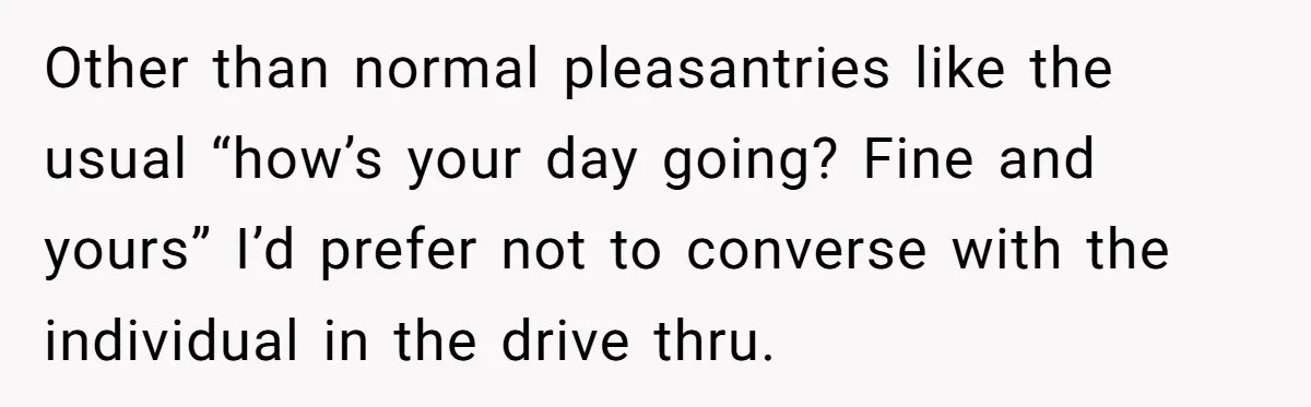 Other than normal pleasantries like the usual “how’s your day going? Fine and yours” I’d prefer not to converse with the individual in the drive thru.