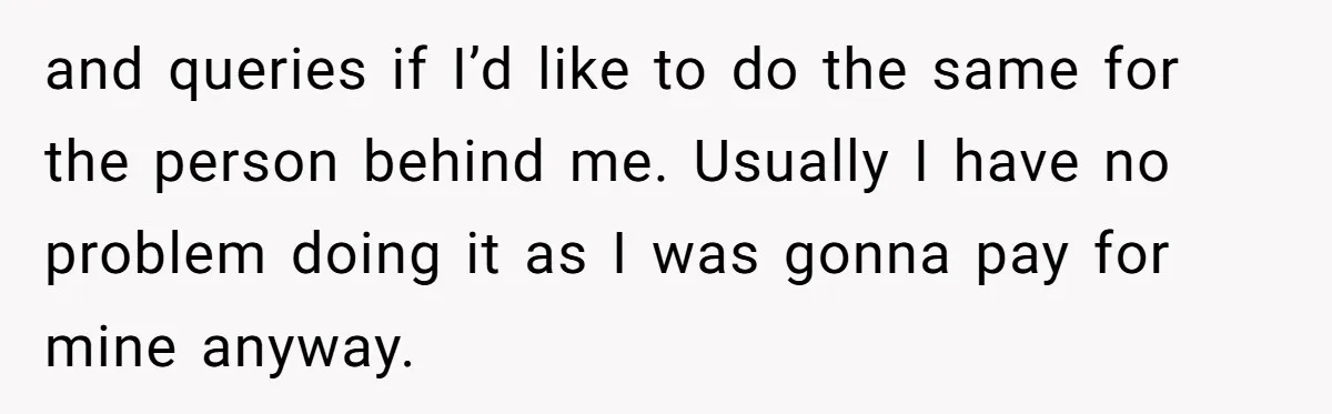 and queries if I’d like to do the same for the person behind me. Usually I have no problem doing it as I was gonna pay for mine anyway.
