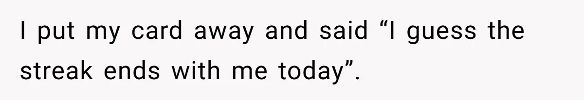 I put my card away and said “I guess the streak ends with me today”.