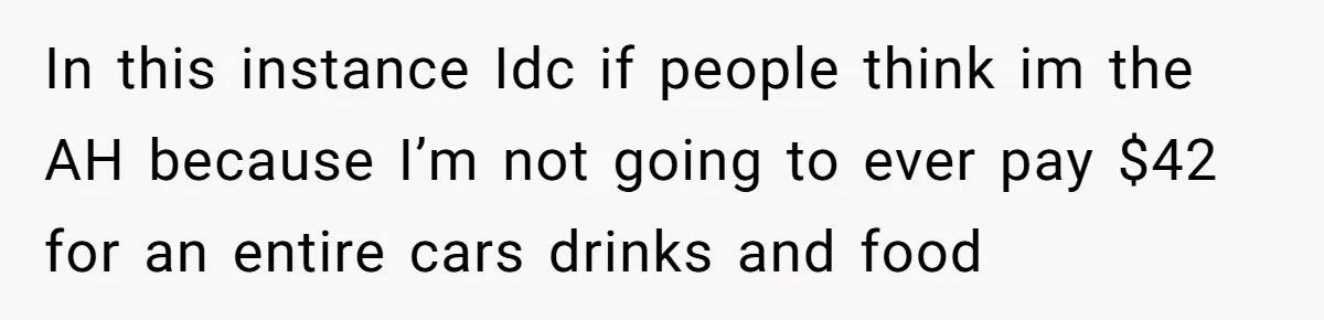 In this instance Idc if people think im the AH because I’m not going to ever pay $42 for an entire cars drinks and food