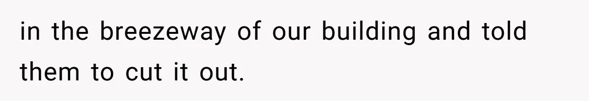 in the breezeway of our building and told them to cut it out.