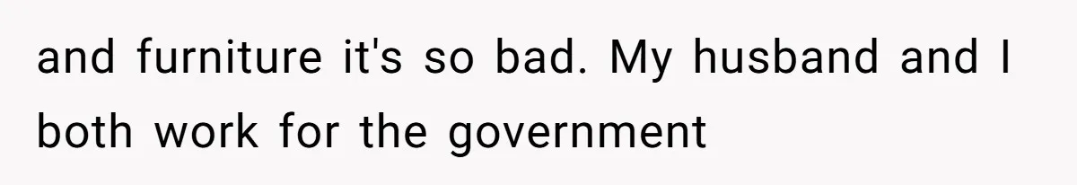 and furniture it's so bad. My husband and I both work for the government