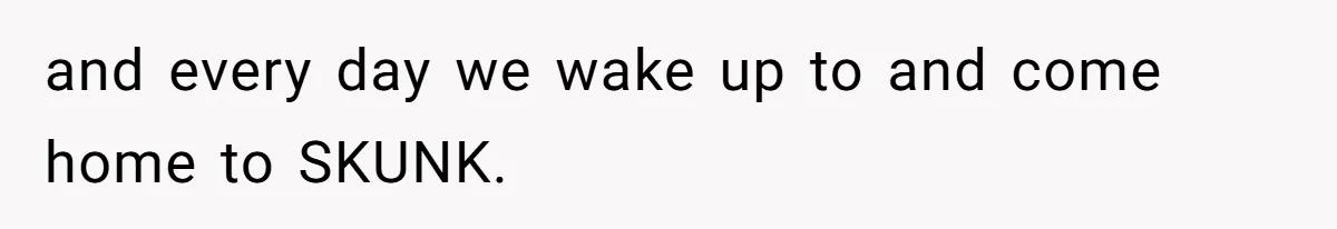 and every day we wake up to and come home to SKUNK.