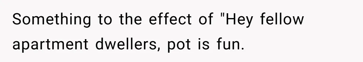 Something to the effect of "Hey fellow apartment dwellers, pot is fun.