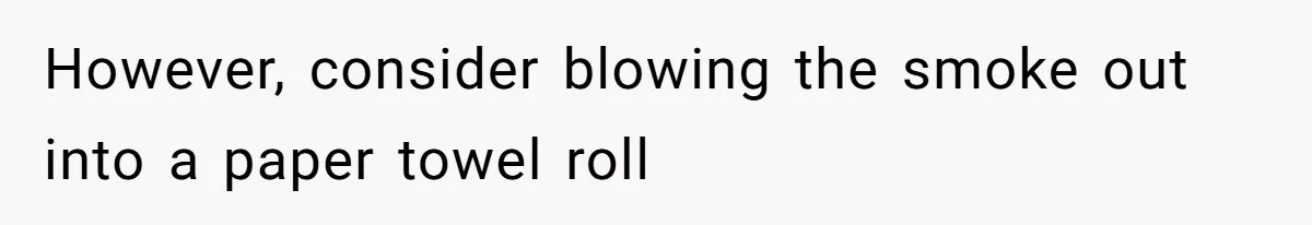 However, consider blowing the smoke out into a paper towel roll