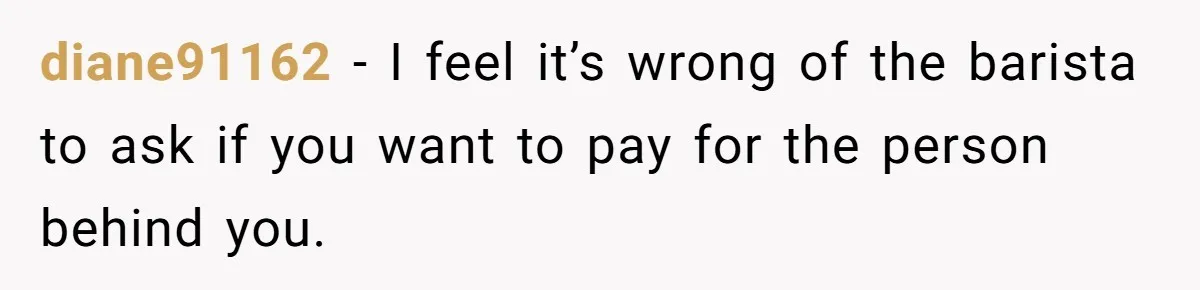 diane91162 − I feel it’s wrong of the barista to ask if you want to pay for the person behind you.