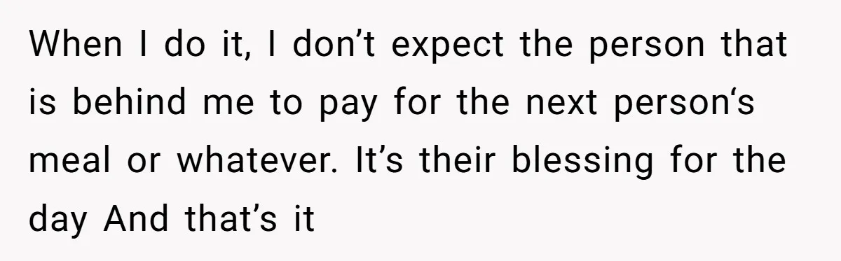 When I do it, I don’t expect the person that is behind me to pay for the next person‘s meal or whatever. It’s their blessing for the day And that’s...