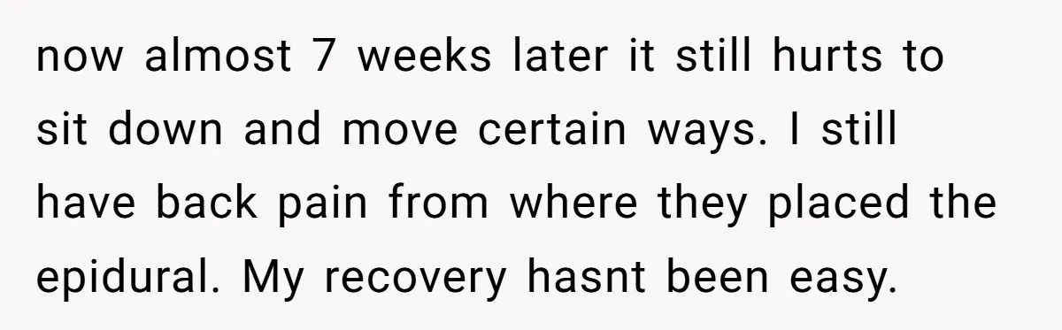 now almost 7 weeks later it still hurts to sit down and move certain ways. I still have back pain from where they placed the epidural. My recovery hasnt been...