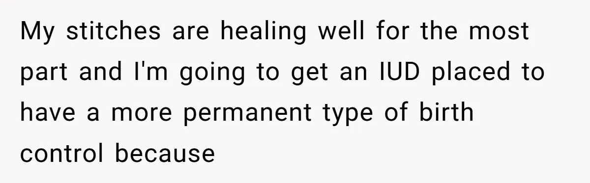 My stitches are healing well for the most part and I'm going to get an IUD placed to have a more permanent type of birth control because