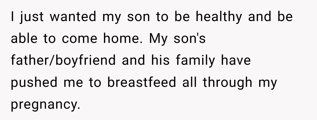 I just wanted my son to be healthy and be able to come home. My son's father/boyfriend and his family have pushed me to breastfeed all through my pregnancy.