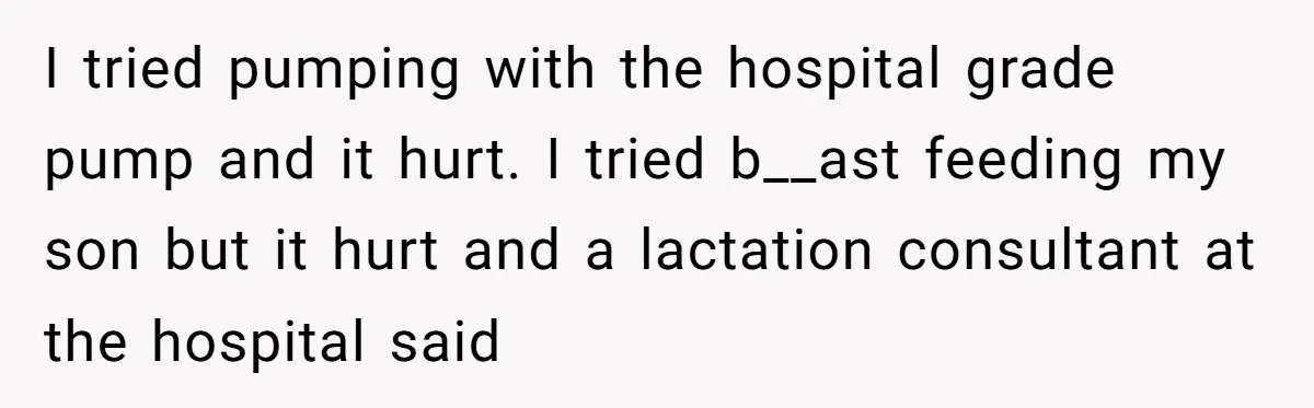 I tried pumping with the hospital grade pump and it hurt. I tried b__ast feeding my son but it hurt and a lactation consultant at the hospital said