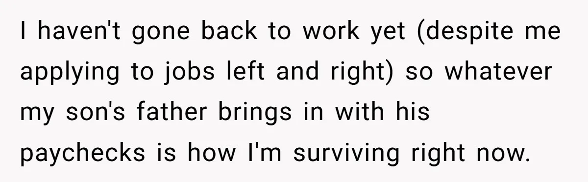 I haven't gone back to work yet (despite me applying to jobs left and right) so whatever my son's father brings in with his paychecks is how I'm surviving right...