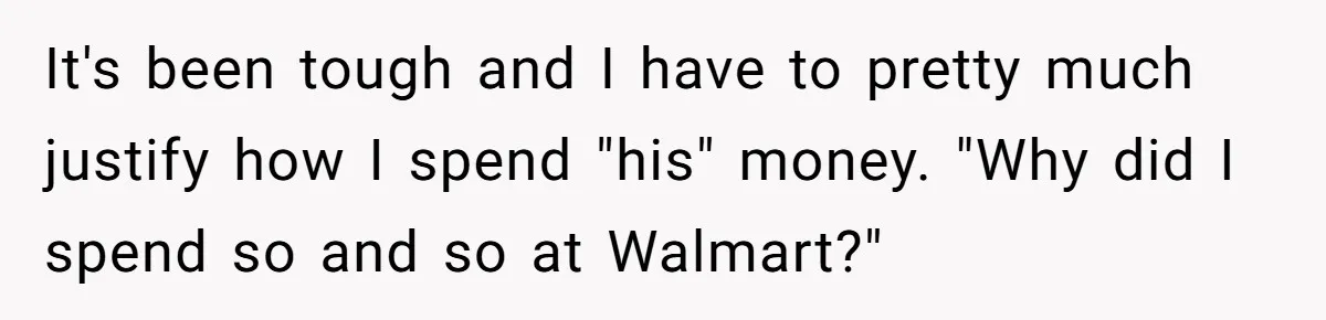 It's been tough and I have to pretty much justify how I spend "his" money. "Why did I spend so and so at Walmart?"