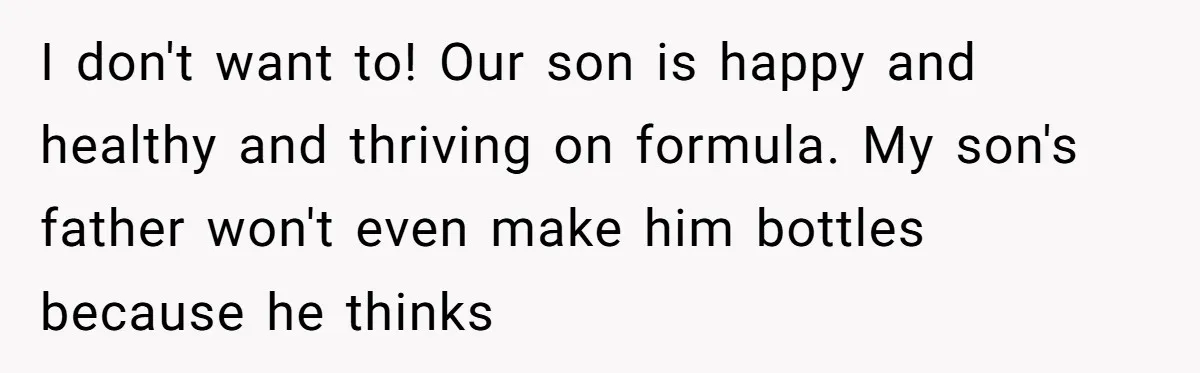 I don't want to! Our son is happy and healthy and thriving on formula. My son's father won't even make him bottles because he thinks