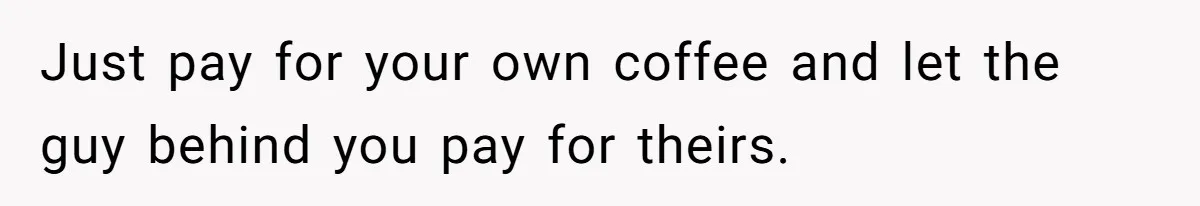 Just pay for your own coffee and let the guy behind you pay for theirs.