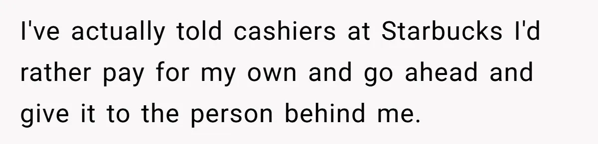 I've actually told cashiers at Starbucks I'd rather pay for my own and go ahead and give it to the person behind me.