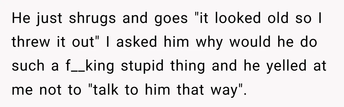 He just shrugs and goes "it looked old so I threw it out" I asked him why would he do such a f__king stupid thing and he yelled at me...