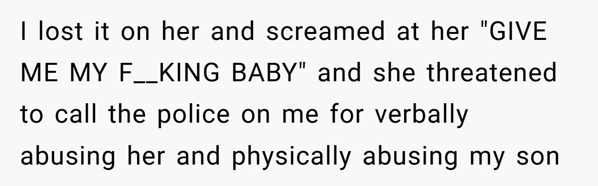 I lost it on her and screamed at her "GIVE ME MY F__KING BABY" and she threatened to call the police on me for verbally abusing her and physically abusing...