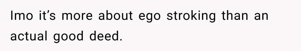 Imo it’s more about ego stroking than an actual good deed.