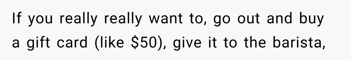 If you really really want to, go out and buy a gift card (like $50), give it to the barista,