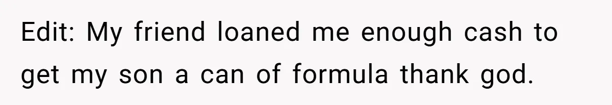 Edit: My friend loaned me enough cash to get my son a can of formula thank god.