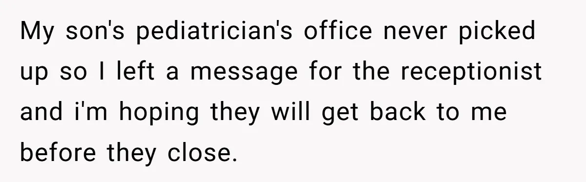 My son's pediatrician's office never picked up so I left a message for the receptionist and i'm hoping they will get back to me before they close.