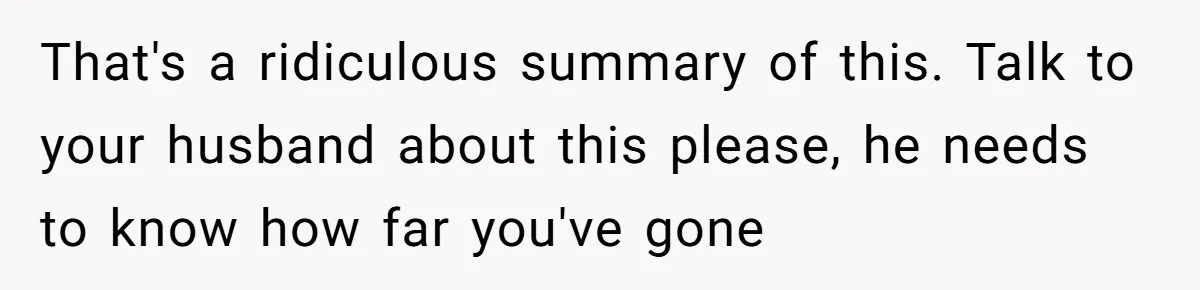 That's a ridiculous summary of this. Talk to your husband about this please, he needs to know how far you've gone