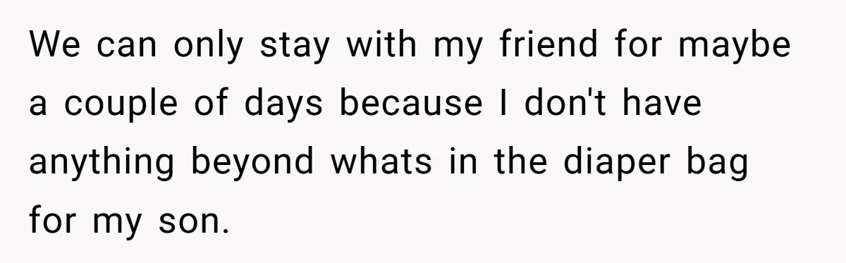 We can only stay with my friend for maybe a couple of days because I don't have anything beyond whats in the diaper bag for my son.