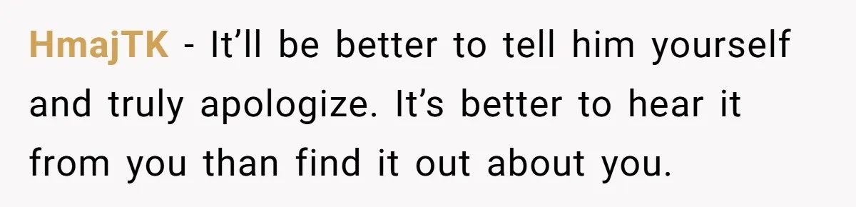 HmajTK − It’ll be better to tell him yourself and truly apologize. It’s better to hear it from you than find it out about you.