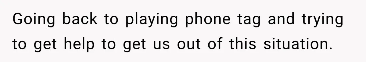 Going back to playing phone tag and trying to get help to get us out of this situation.
