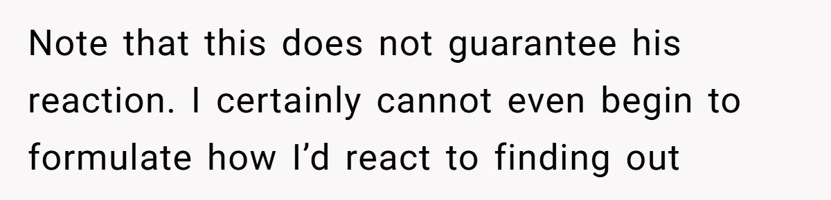 Note that this does not guarantee his reaction. I certainly cannot even begin to formulate how I’d react to finding out