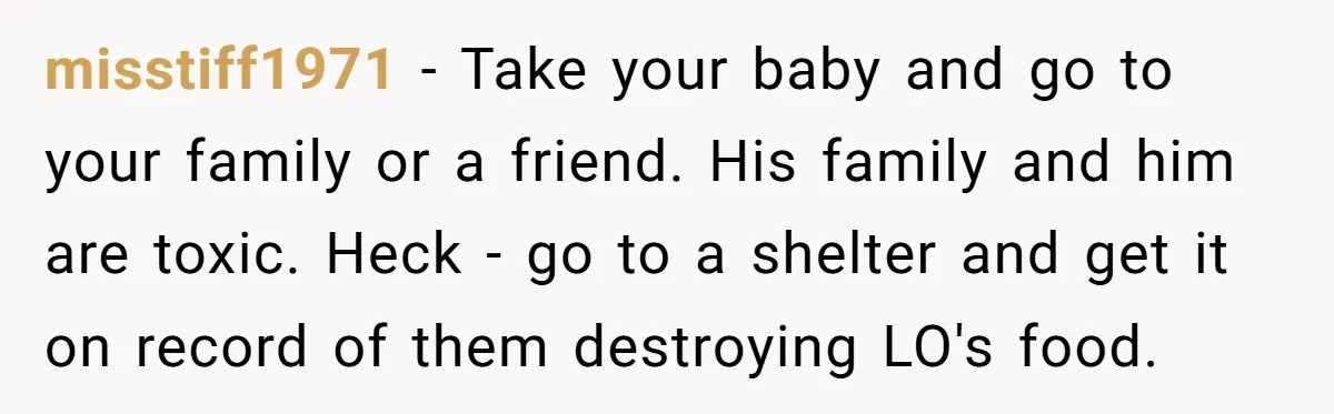 misstiff1971 − Take your baby and go to your family or a friend. His family and him are toxic. Heck - go to a shelter and get it on record...