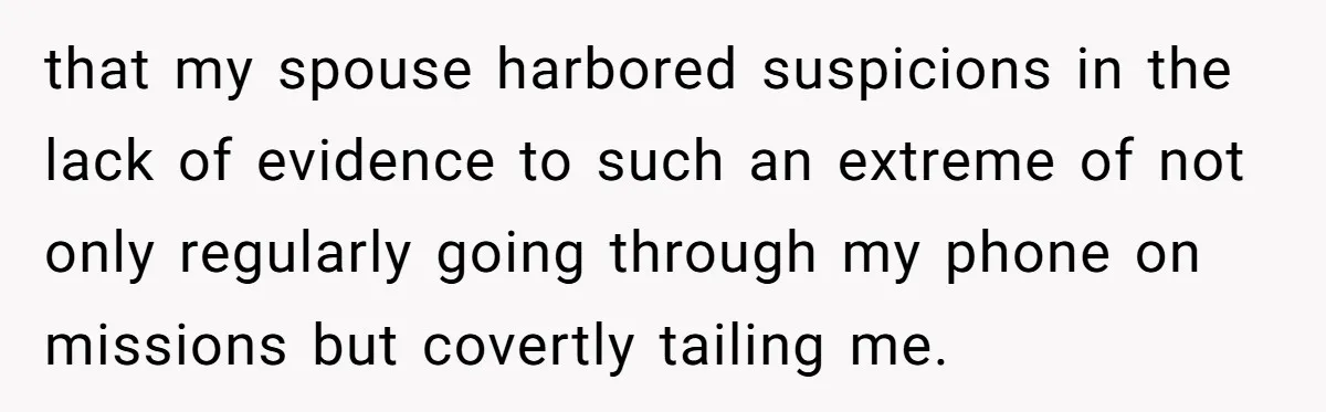 that my spouse harbored suspicions in the lack of evidence to such an extreme of not only regularly going through my phone on missions but covertly tailing me.