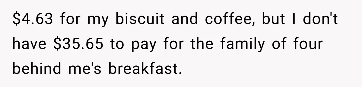 $4.63 for my biscuit and coffee, but I don't have $35.65 to pay for the family of four behind me's breakfast.
