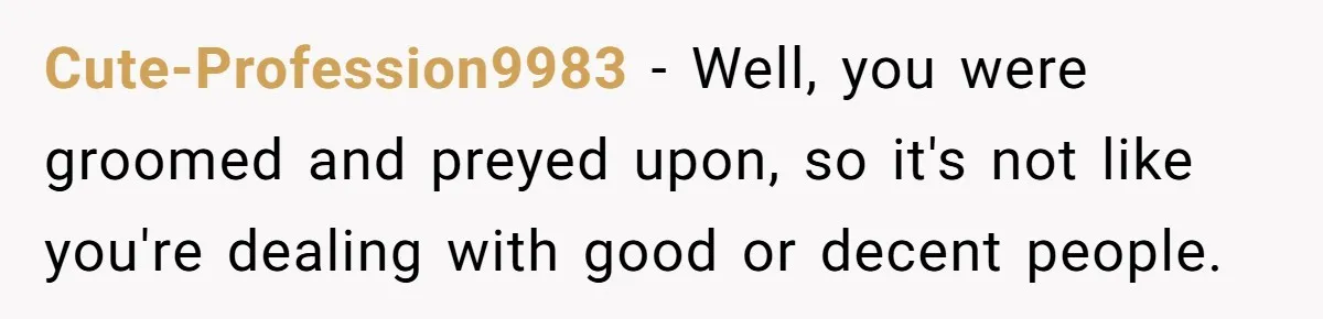 Cute-Profession9983 − Well, you were groomed and preyed upon, so it's not like you're dealing with good or decent people.