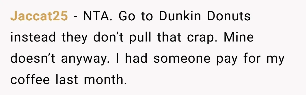 Jaccat25 − NTA. Go to Dunkin Donuts instead they don’t pull that crap. Mine doesn’t anyway. I had someone pay for my coffee last month.