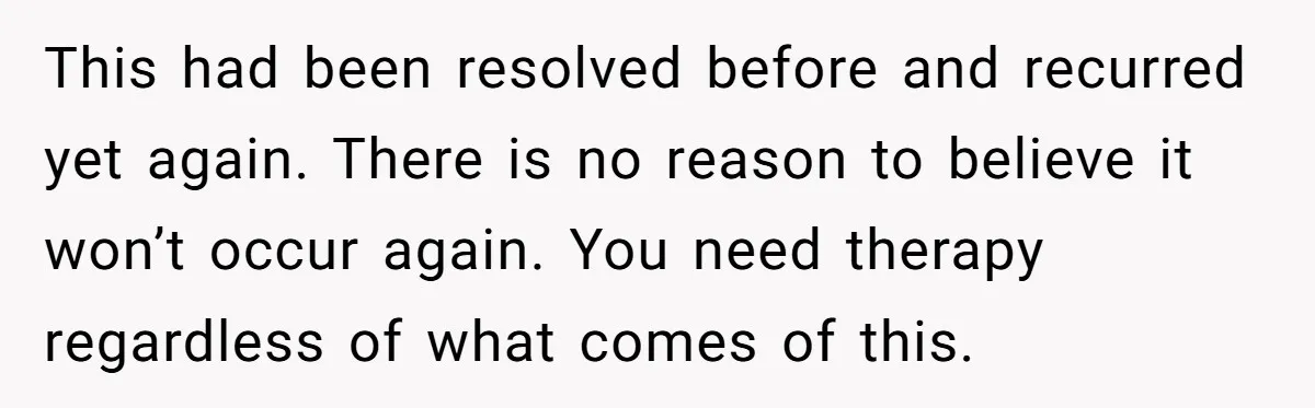 This had been resolved before and recurred yet again. There is no reason to believe it won’t occur again. You need therapy regardless of what comes of this.