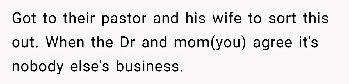 Got to their pastor and his wife to sort this out. When the Dr and mom(you) agree it's nobody else's business.