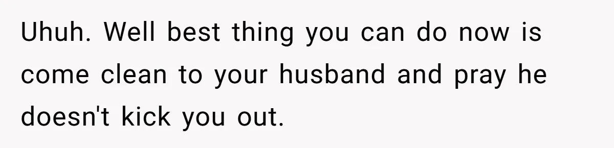 Uhuh. Well best thing you can do now is come clean to your husband and pray he doesn't kick you out.