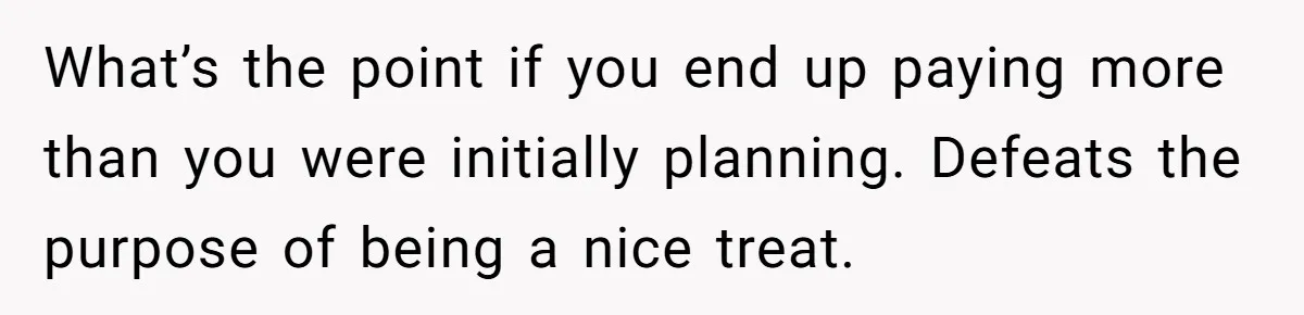 What’s the point if you end up paying more than you were initially planning. Defeats the purpose of being a nice treat.