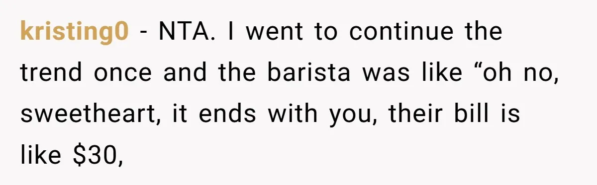 kristing0 − NTA. I went to continue the trend once and the barista was like “oh no, sweetheart, it ends with you, their bill is like $30,