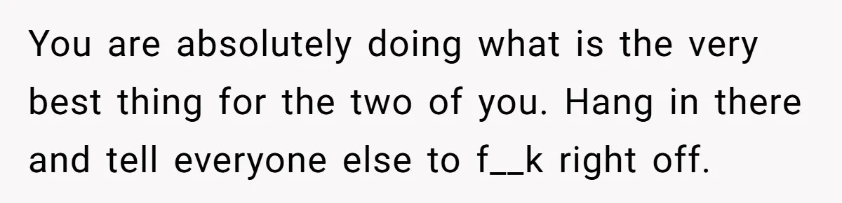 You are absolutely doing what is the very best thing for the two of you. Hang in there and tell everyone else to f__k right off.
