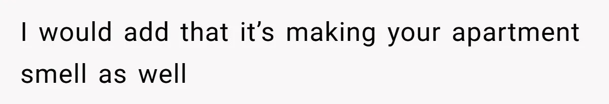 I would add that it’s making your apartment smell as well