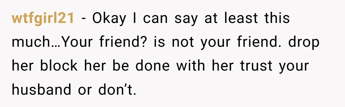 wtfgirl21 − Okay I can say at least this much…Your friend? is not your friend. drop her block her be done with her trust your husband or don’t.