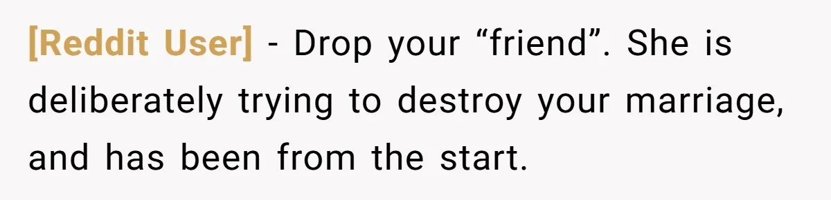 [Reddit User] − Drop your “friend”. She is deliberately trying to destroy your marriage, and has been from the start.