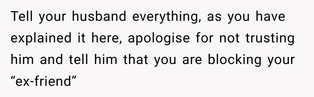 Tell your husband everything, as you have explained it here, apologise for not trusting him and tell him that you are blocking your “ex-friend”