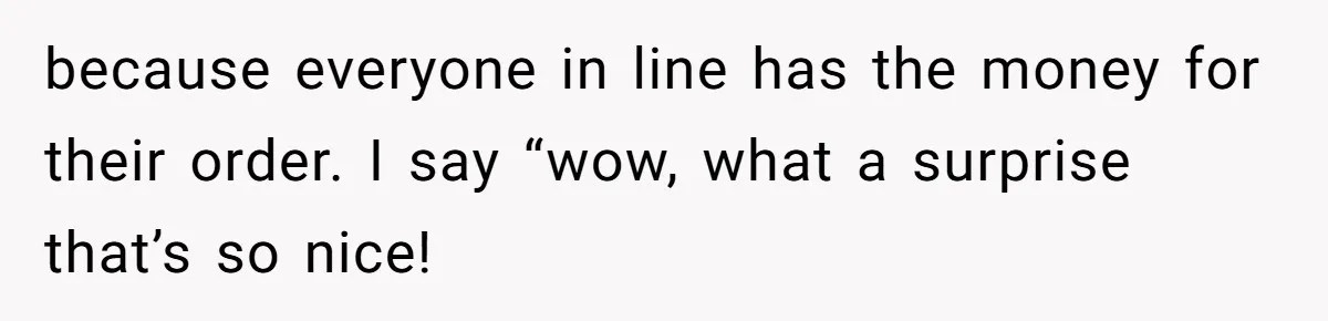 because everyone in line has the money for their order. I say “wow, what a surprise that’s so nice!